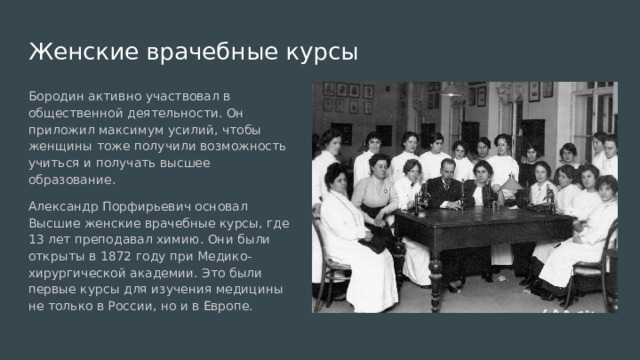 Женские врачебные курсы Бородин активно участвовал в общественной деятельности. Он приложил максимум усилий, чтобы женщины тоже получили возможность учиться и получать высшее образование. Александр Порфирьевич основал Высшие женские врачебные курсы, где 13 лет преподавал химию. Они были открыты в 1872 году при Медико-хирургической академии. Это были первые курсы для изучения медицины не только в России, но и в Европе. 