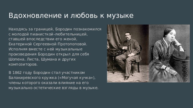 Вдохновление и любовь к музыке Находясь за границей, Бородин познакомился с молодой пианисткой-любительницей, ставшей впоследствии его женой, Екатериной Сергеевной Протопоповой. Исполняя вместе с ней музыкальные произведения Бородин открыл для себя Шопена, Листа, Шумана и других композиторов. В 1862 году Бородин стал участником Балакиревского кружка («Могучая кучка»), члены которого оказали влияние на его музыкально-эстетические взгляды в музыке. 