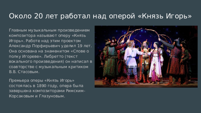 Около 20 лет работал над оперой «Князь Игорь» Главным музыкальным произведением композитора называют оперу «Князь Игорь». Работе над этим проектом Александр Порфирьевич уделил 19 лет. Она основана на знаменитом «Слове о полку Игореве». Либретто (текст вокального произведения) он написал в соавторстве с музыкальным критиком В.В. Стасовым. Премьера оперы «Князь Игорь» состоялась в 1890 году, опера была завершена композиторами Римским-Корсаковым и Глазуновым. 