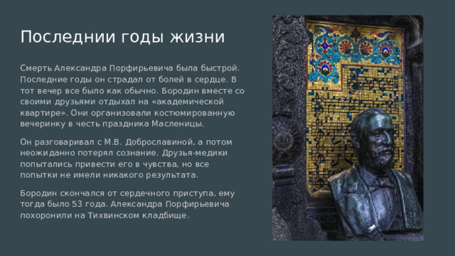 Последнии годы жизни Смерть Александра Порфирьевича была быстрой. Последние годы он страдал от болей в сердце. В тот вечер все было как обычно. Бородин вместе со своими друзьями отдыхал на «академической квартире». Они организовали костюмированную вечеринку в честь праздника Масленицы. Он разговаривал с М.В. Доброславиной, а потом неожиданно потерял сознание. Друзья-медики попытались привести его в чувства, но все попытки не имели никакого результата. Бородин скончался от сердечного приступа, ему тогда было 53 года. Александра Порфирьевича похоронили на Тихвинском кладбище. 