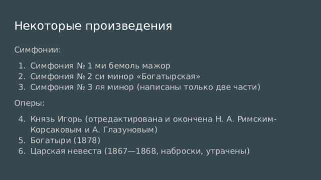 Некоторые произведения Симфонии: Симфония № 1 ми бемоль мажор Симфония № 2 си минор «Богатырская» Симфония № 3 ля минор (написаны только две части) Оперы: Князь Игорь (отредактирована и окончена Н. А. Римским-Корсаковым и А. Глазуновым) Богатыри (1878) Царская невеста (1867—1868, наброски, утрачены) 