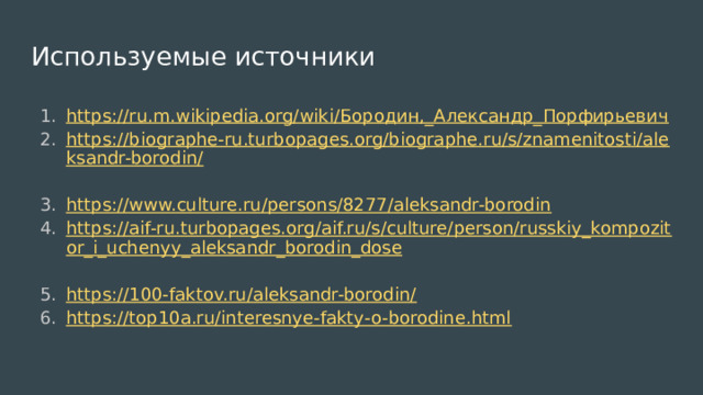 Используемые источники https://ru.m.wikipedia.org/wiki/Бородин,_Александр_Порфирьевич  https://biographe-ru.turbopages.org/biographe.ru/s/znamenitosti/aleksandr-borodin/  https://www.culture.ru/persons/8277/aleksandr-borodin  https://aif-ru.turbopages.org/aif.ru/s/culture/person/russkiy_kompozitor_i_uchenyy_aleksandr_borodin_dose  https://100-faktov.ru/aleksandr-borodin/  https://top10a.ru/interesnye-fakty-o-borodine.html  