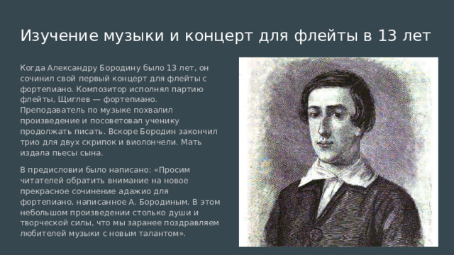 Изучение музыки и концерт для флейты в 13 лет Когда Александру Бородину было 13 лет, он сочинил свой первый концерт для флейты с фортепиано. Композитор исполнял партию флейты, Щиглев — фортепиано. Преподаватель по музыке похвалил произведение и посоветовал ученику продолжать писать. Вскоре Бородин закончил трио для двух скрипок и виолончели. Мать издала пьесы сына. В предисловии было написано: «Просим читателей обратить внимание на новое прекрасное сочинение адажио для фортепиано, написанное А. Бородиным. В этом небольшом произведении столько души и творческой силы, что мы заранее поздравляем любителей музыки с новым талантом». 