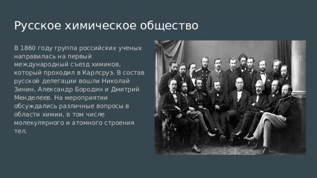 Русское химическое общество В 1860 году группа российских ученых направилась на первый международный съезд химиков, который проходил в Карлсруэ. В состав русской делегации вошли Николай Зинин, Александр Бородин и Дмитрий Менделеев. На мероприятии обсуждались различные вопросы в области химии, в том числе молекулярного и атомного строения тел. 
