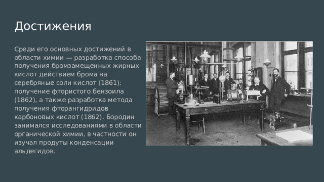 Достижения Среди его основных достижений в области химии — разработка способа получения бромзамещенных жирных кислот действием брома на серебряные соли кислот (1861); получение фтористого бензоила (1862), а также разработка метода получения фторангидридов карбоновых кислот (1862). Бородин занимался исследованиями в области органической химии, в частности он изучал продуты конденсации альдегидов. 