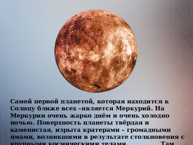 Самой первой планетой, которая находится к Солнцу ближе всех –является Меркурий. На Меркурии очень жарко днём и очень холодно ночью. Поверхность планеты твёрдая и каменистая, изрыта кратерами – громадными ямами, возникшими в результате столкновения с крупными космическими телами. Там нечем дышать и ни один человек не ступал на эту планету. 