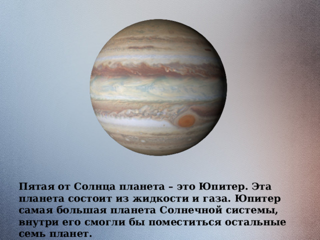 Пятая от Солнца планета – это Юпитер. Эта планета состоит из жидкости и газа. Юпитер самая большая планета Солнечной системы, внутри его смогли бы поместиться остальные семь планет. 
