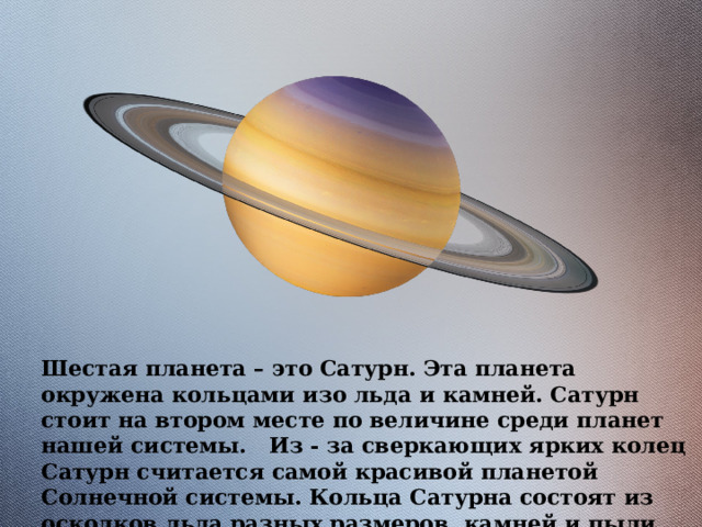Шестая планета – это Сатурн. Эта планета окружена кольцами изо льда и камней. Сатурн стоит на втором месте по величине среди планет нашей системы. Из - за сверкающих ярких колец Сатурн считается самой красивой планетой Солнечной системы. Кольца Сатурна состоят из осколков льда разных размеров, камней и пыли. 