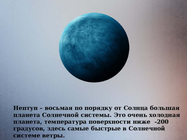 Нептун – восьмая по порядку от Солнца большая планета Солнечной системы. Это очень холодная планета, температура поверхности ниже -200 градусов, здесь самые быстрые в Солнечной системе ветры. 