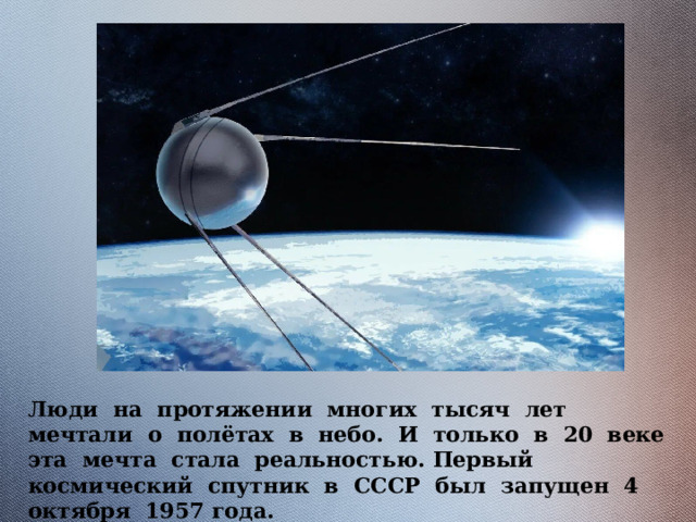 Люди на протяжении многих тысяч лет мечтали о полётах в небо. И только в 20 веке эта мечта стала реальностью. Первый космический спутник в СССР был запущен 4 октября 1957 года. 