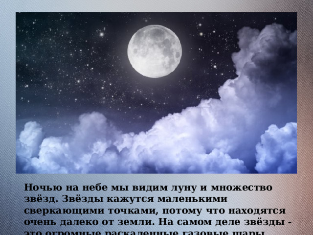 Ночью на небе мы видим луну и множество звёзд. Звёзды кажутся маленькими сверкающими точками, потому что находятся очень далеко от земли. На самом деле звёзды - это огромные раскаленные газовые шары, похожие на Солнце. 