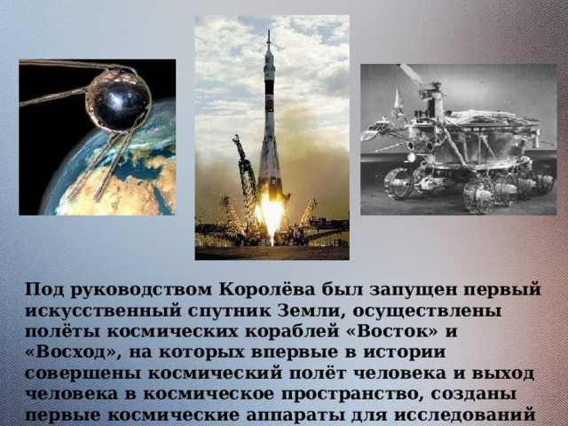 Под руководством Королёва был запущен первый искусственный спутник Земли, осуществлены полёты космических кораблей «Восток» и «Восход», на которых впервые в истории совершены космический полёт человека и выход человека в космическое пространство, созданы первые космические аппараты для исследований в открытом космосе. 