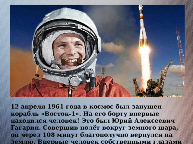 12 апреля 1961 года в космос был запущен корабль «Восток-1». На его борту впервые находился человек! Это был Юрий Алексеевич Гагарин. Совершив полёт вокруг земного шара, он через 108 минут благополучно вернулся на землю. Впервые человек собственными глазами увидел, что наша планета шар. 