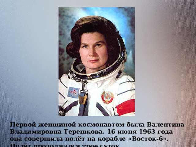 Первой женщиной космонавтом была Валентина Владимировна Терешкова. 16 июня 1963 года она совершила полёт на корабле «Восток-6». Полёт продолжался трое суток.  