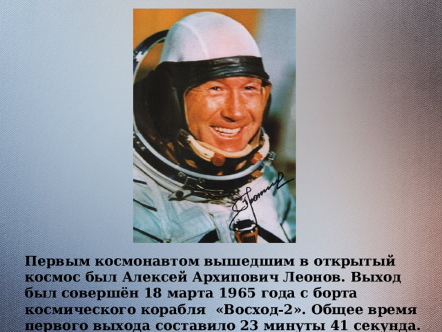 Первым космонавтом вышедшим в открытый космос был Алексей Архипович Леонов. Выход был совершён 18 марта 1965 года с борта космического корабля «Восход-2». Общее время первого выхода составило 23 минуты 41 секунда. 