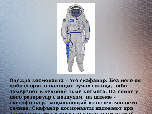 Одежда космонавта – это скафандр. Без него он либо сгорит в палящих лучах солнца, либо замёрзнет в ледяной тьме космоса. На спине у него резервуар с воздухом, на шлеме – светофильтр, защищающий от ослепляющего солнца. Скафандр космонавты надевают при запуске ракеты и когда выходят в открытый космос. 