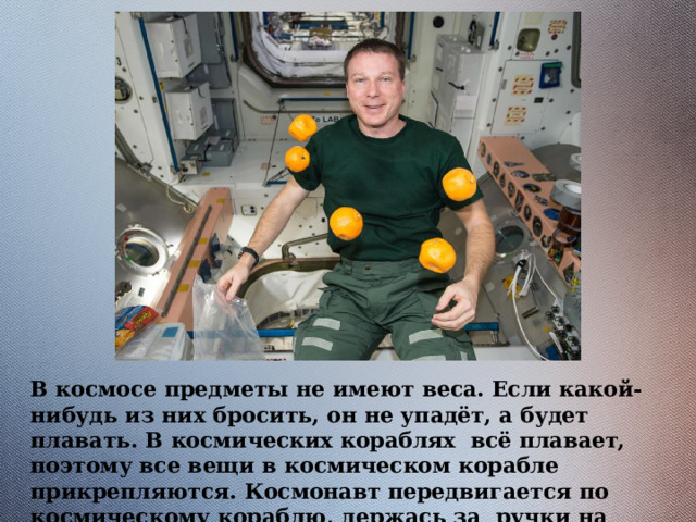 В космосе предметы не имеют веса. Если какой-нибудь из них бросить, он не упадёт, а будет плавать. В космических кораблях всё плавает, поэтому все вещи в космическом корабле прикрепляются. Космонавт передвигается по космическому кораблю, держась за ручки на стенах. 