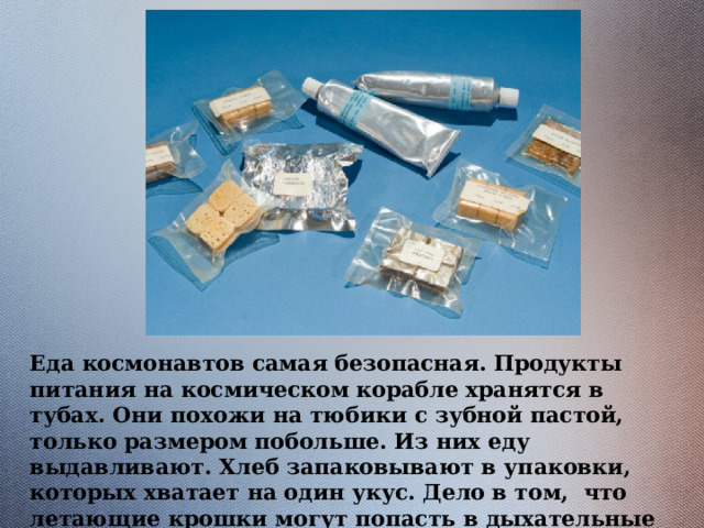 Еда космонавтов самая безопасная. Продукты питания на космическом корабле хранятся в тубах. Они похожи на тюбики с зубной пастой, только размером побольше. Из них еду выдавливают. Хлеб запаковывают в упаковки, которых хватает на один укус. Дело в том, что летающие крошки могут попасть в дыхательные пути. 