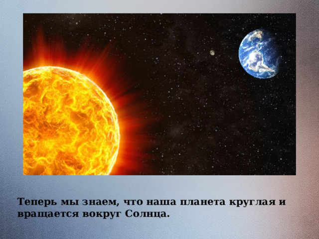 Теперь мы знаем, что наша планета круглая и вращается вокруг Солнца. 