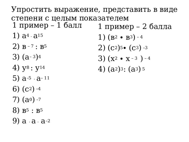 Упростить выражение, представить в виде степени с целым показателем 1 пример – 1 балл 1) а 4 . а 15 2) в – 7 : в 5 3) (а – 3 ) 4 4) у 8 : у 14 5) а –5  . а – 11 6) (с 2 ) –4 7) (а 0 ) –7 8) в 5 : в 5 9) а . а . а –2 1 пример – 2 балла 1) (в 2 ∙ в 3 ) – 4 2) (с 2 ) 5 ∙ (с 3 ) –3 3) (х 2 ∙ х – 3 ) – 4 4) (а 2 ) 3 : (а 3 ) 5 