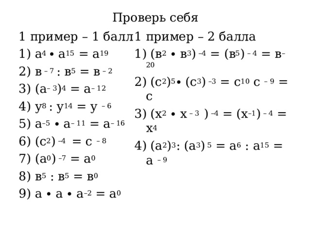Проверь себя 1 пример – 1 балл 1) а 4 ∙ а 15 = а 19 2) в – 7 : в 5 = в – 2 3) (а – 3 ) 4 = а – 12  4) у 8 : у 14 = у – 6 5) а –5 ∙ а – 11 = а – 16 6) (с 2 ) –4 = с – 8 7) (а 0 ) –7 = а 0 8) в 5 : в 5 = в 0 9) а ∙ а ∙ а –2 = а 0 1 пример – 2 балла 1) (в 2 ∙ в 3 ) –4 = (в 5 ) – 4 = в – 20 2) (с 2 ) 5 ∙ (с 3 ) –3 = с 10 с – 9 = с 3) (х 2 ∙ х – 3 ) –4 = (х –1 ) – 4 = х 4 4) (а 2 ) 3 : (а 3 ) 5 = а 6 : а 15 = а – 9 
