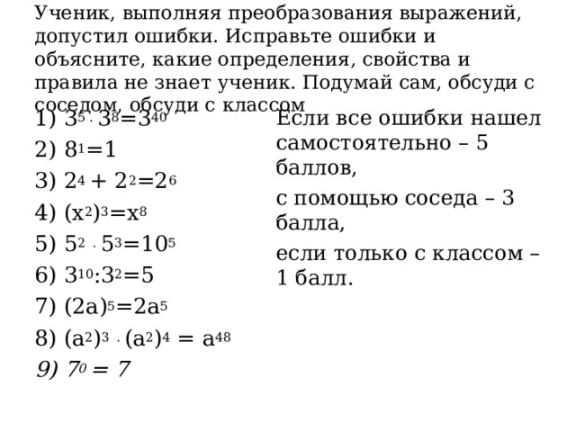Ученик, выполняя преобразования выражений, допустил ошибки. Исправьте ошибки и объясните, какие определения, свойства и правила не знает ученик. Подумай сам, обсуди с соседом, обсуди с классом 1) 3 5 .  3 8 =3 40 2) 8 1 =1 3) 2 4  + 2 2 =2 6 4) (х 2 ) 3 =х 8 5) 5 2  .  5 3 =10 5 6) 3 10 :3 2 =5 7) (2а) 5 =2а 5 8) (а 2 ) 3   . (а 2 ) 4  = а 48 9) 7 0 = 7 Если все ошибки нашел самостоятельно – 5 баллов, с помощью соседа – 3 балла, если только с классом – 1 балл. 