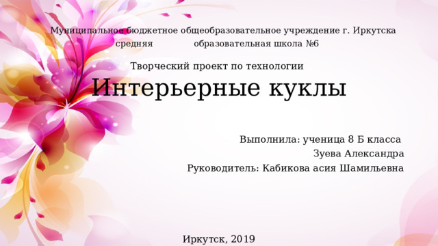  Муниципальное бюджетное общеобразовательное учреждение г. Иркутска средняя образовательная школа №6 Творческий проект по технологии Интерьерные куклы Выполнила: ученица 8 Б класса Зуева Александра Руководитель: Кабикова асия Шамильевна Иркутск, 2019 