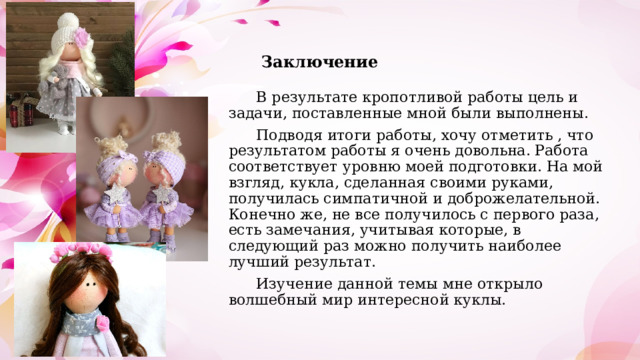 Заключение  В результате кропотливой работы цель и задачи, поставленные мной были выполнены.  Подводя итоги работы, хочу отметить , что результатом работы я очень довольна. Работа соответствует уровню моей подготовки. На мой взгляд, кукла, сделанная своими руками, получилась симпатичной и доброжелательной. Конечно же, не все получилось с первого раза, есть замечания, учитывая которые, в следующий раз можно получить наиболее лучший результат.  Изучение данной темы мне открыло волшебный мир интересной куклы. 