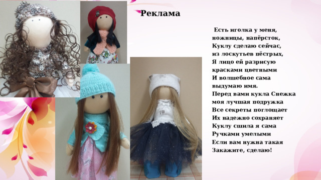 Реклама  Есть иголка у меня, ножницы, напёрсток, Куклу сделаю сейчас, из лоскутьев пёстрых, Я лицо ей разрисую красками цветными И волшебное сама выдумаю имя. Перед вами кукла Снежка моя лучшая подружка Все секреты поглощает Их надежно сохраняет Куклу сшила я сама Ручками умелыми Если вам нужна такая Закажите, сделаю! 