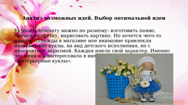 Анализ возможных идей. Выбор оптимальной идеи Украсить комнату можно по разному: изготовить панно, связать салфетку, нарисовать картину. Но хочется чего-то нового. Однажды в магазине мое внимание привлекли интерьерные куклы, на вид детского исполнения, но с невероятной харизмой. Каждая имела свой характер. Именно это меня и заинтересовала в них. Я решила выполнить проект «Интерьерные куклы». 