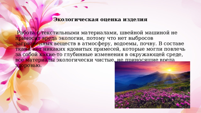 Экологическая оценка изделия  Работа с текстильными материалами, швейной машиной не приносит вреда экологии, потому что нет выбросов загрязненных веществ в атмосферу, водоемы, почву. В составе ткани нет никаких ядовитых примесей, которые могли повлечь за собой какие-то глубинные изменения в окружающей среде, все материалы экологически чистые, не приносящие вреда здоровью. 
