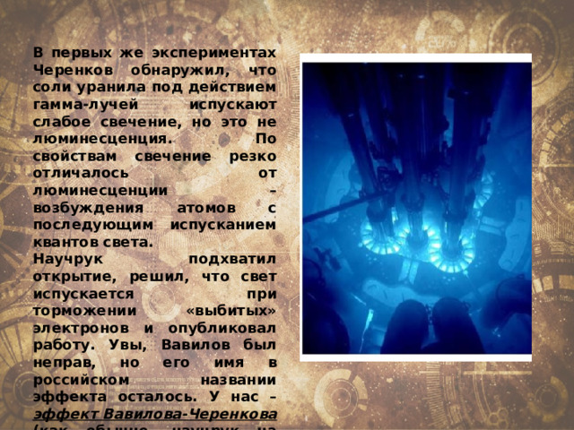 В первых же экспериментах Черенков обнаружил, что соли уранила под действием гамма-лучей испускают слабое свечение, но это не люминесценция. По свойствам свечение резко отличалось от люминесценции – возбуждения атомов с последующим испусканием квантов света. Научрук подхватил открытие, решил, что свет испускается при торможении «выбитых» электронов и опубликовал работу. Увы, Вавилов был неправ, но его имя в российском названии эффекта осталось. У нас – эффект Вавилова-Черенкова (как обычно, научрук на первом месте), за рубежом более справедливо: черенковское излучение. 