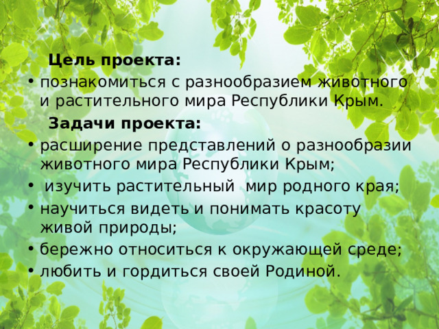  Цель проекта: познакомиться с разнообразием животного и растительного мира Республики Крым.  Задачи проекта: расширение представлений о разнообразии животного мира Республики Крым;  изучить растительный мир родного края; научиться видеть и понимать красоту живой природы; бережно относиться к окружающей среде; любить и гордиться своей Родиной. 