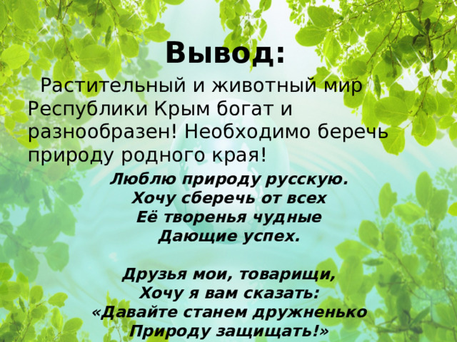 Вывод:   Растительный и животный мир Республики Крым богат и разнообразен! Необходимо беречь природу родного края! Люблю природу русскую.  Хочу сберечь от всех  Её творенья чудные  Дающие успех.   Друзья мои, товарищи,  Хочу я вам сказать:  «Давайте станем дружненько  Природу защищать!» 