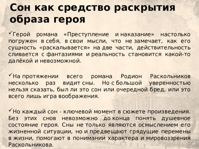 Сон как средство раскрытия образа героя    Герой романа «Преступление и наказание» настолько погружен в себя, в свои мысли, что не замечает, как его сущность «раскалывается» на две части, действительность сливается с фантазиями и реальность становится какой-то далёкой и невозможной. На протяжении всего романа Родион Раскольников несколько раз видит сны. Но с большой уверенностью нельзя сказать, был ли это сон или очередной бред, или это всего лишь игра воображения. Но каждый сон - ключевой момент в сюжете произведения. Без этих снов невозможно до конца понять душевное состояние героя. Сны не только являются осмыслением его жизненной ситуации, но и предвещают грядущие перемены в жизни, помогают в понимании характера и мировоззрения Раскольникова. 