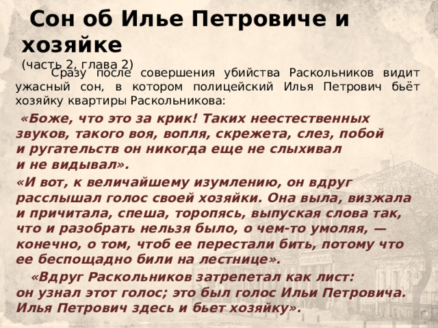  Сон об Илье Петровиче и хозяйке  (часть 2, глава 2)  Сразу после совершения убийства Раскольников видит ужасный сон, в котором полицейский Илья Петрович бьёт хозяйку квартиры Раскольникова:     «Боже, что это за крик! Таких неестественных звуков, такого воя, вопля, скрежета, слез, побой и ругательств он никогда еще не слыхивал и не видывал».    «И вот, к величайшему изумлению, он вдруг расслышал голос своей хозяйки. Она выла, визжала и причитала, спеша, торопясь, выпуская слова так, что и разобрать нельзя было, о чем-то умоляя, — конечно, о том, чтоб ее перестали бить, потому что ее беспощадно били на лестнице».    «Вдруг Раскольников затрепетал как лист: он узнал этот голос; это был голос Ильи Петровича. Илья Петрович здесь и бьет хозяйку». 