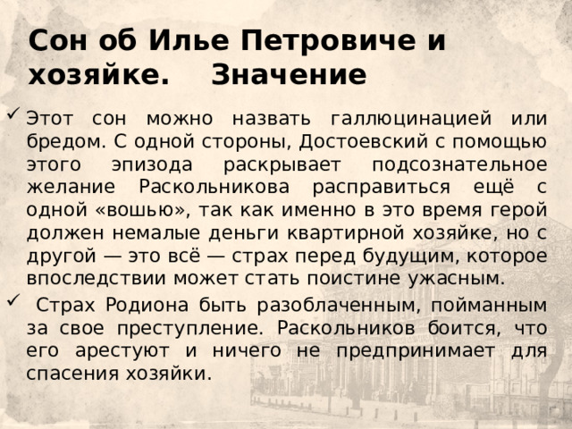     Сон об Илье Петровиче и хозяйке. Значение Этот сон можно назвать галлюцинацией или бредом. С одной стороны, Достоевский с помощью этого эпизода раскрывает подсознательное желание Раскольникова расправиться ещё с одной «вошью», так как именно в это время герой должен немалые деньги квартирной хозяйке, но с другой — это всё — страх перед будущим, которое впоследствии может стать поистине ужасным.  Страх Родиона быть разоблаченным, пойманным за свое преступление. Раскольников боится, что его арестуют и ничего не предпринимает для спасения хозяйки. 