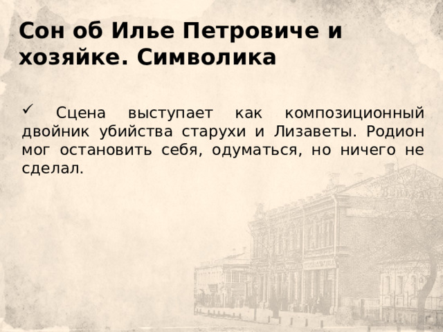    Сон об Илье Петровиче и хозяйке. Символика       Сцена выступает как композиционный двойник убийства старухи и Лизаветы. Родион мог остановить себя, одуматься, но ничего не сделал. 