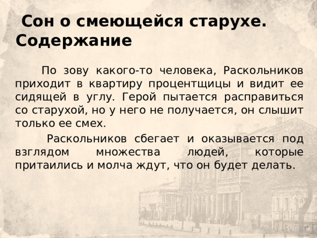  Сон о смеющейся старухе.  Содержание         По зову какого-то человека, Раскольников приходит в квартиру процентщицы и видит ее сидящей в углу. Герой пытается расправиться со старухой, но у него не получается, он слышит только ее смех.    Раскольников сбегает и оказывается под взглядом множества людей, которые притаились и молча ждут, что он будет делать. 