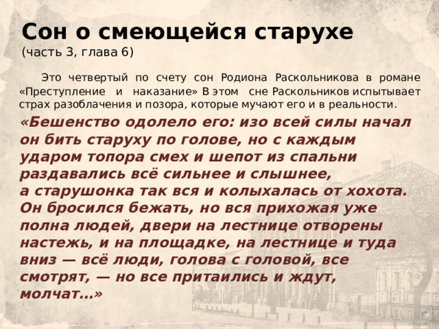 Сон о смеющейся старухе  (часть 3, глава 6)  Это четвертый по счету сон Родиона Раскольникова в романе «Преступление и наказание» В этом сне Раскольников испытывает страх разоблачения и позора, которые мучают его и в реальности.    «Бешенство одолело его: изо всей силы начал он бить старуху по голове, но с каждым ударом топора смех и шепот из спальни раздавались всё сильнее и слышнее, а старушонка так вся и колыхалась от хохота. Он бросился бежать, но вся прихожая уже полна людей, двери на лестнице отворены настежь, и на площадке, на лестнице и туда вниз — всё люди, голова с головой, все смотрят, — но все притаились и ждут, молчат…» 