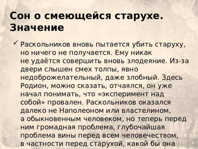     Сон о смеющейся старухе. Значение Раскольников вновь пытается убить старуху, но ничего не получается. Ему никак не удаётся совершить вновь злодеяние. Из-за двери слышен смех толпы, явно недоброжелательный, даже злобный. Здесь Родион, можно сказать, отчаялся, он уже начал понимать, что «эксперимент над собой» провален. Раскольников оказался далеко не Наполеоном или властелином, а обыкновенным человеком, но теперь перед ним громадная проблема, глубочайшая проблема вины перед всем человечеством, в частности перед старухой, какой бы она ни была, и Лизаветой, которая оказалась не в том месте и не в то время. 