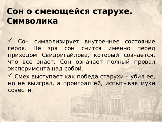    Сон о смеющейся старухе.  Символика       Сон символизирует внутреннее состояние героя. Не зря сон снится именно перед приходом Свидригайлова, который сознается, что все знает. Сон означает полный провал эксперимента над собой.  Смех выступает как победа старухи – убил ее, но не выиграл, а проиграл ей, испытывая муки совести. 