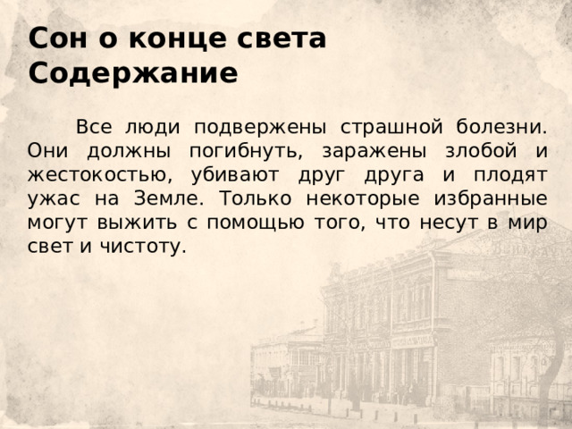 Сон о конце света  Содержание         Все люди подвержены страшной болезни. Они должны погибнуть, заражены злобой и жестокостью, убивают друг друга и плодят ужас на Земле. Только некоторые избранные могут выжить с помощью того, что несут в мир свет и чистоту. 