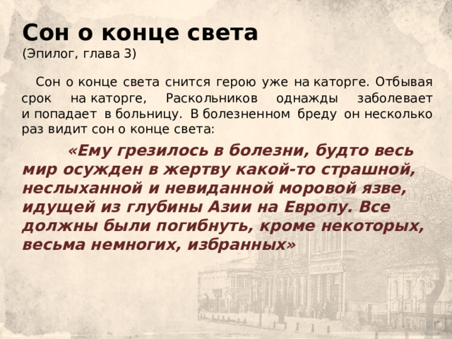 Сон о конце света  (Эпилог, глава 3)  Сон о конце света снится герою уже на каторге. Отбывая срок на каторге, Раскольников однажды заболевает и попадает в больницу. В болезненном бреду он несколько раз видит сон о конце света:    «Ему грезилось в болезни, будто весь мир осужден в жертву какой-то страшной, неслыханной и невиданной моровой язве, идущей из глубины Азии на Европу. Все должны были погибнуть, кроме некоторых, весьма немногих, избранных» 