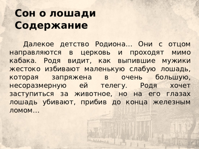  Сон о лошади  Содержание        Далекое детство Родиона… Они с отцом направляются в церковь и проходят мимо кабака. Родя видит, как выпившие мужики жестоко избивают маленькую слабую лошадь, которая запряжена в очень большую, несоразмерную ей телегу. Родя хочет заступиться за животное, но на его глазах лошадь убивают, прибив до конца железным ломом… 