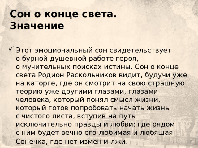     Сон о конце света. Значение Этот эмоциональный сон свидетельствует о бурной душевной работе героя, о мучительных поисках истины. Сон о конце света Родион Раскольников видит, будучи уже на каторге, где он смотрит на свою страшную теорию уже другими глазами, глазами человека, который понял смысл жизни, который готов попробовать начать жизнь с чистого листа, вступив на путь исключительно правды и любви; где рядом с ним будет вечно его любимая и любящая Сонечка, где нет измен и лжи . 