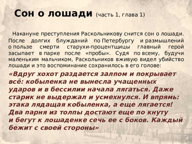  Сон о лошади (часть 1, глава 1)  Накануне преступления Раскольникову снится сон о лошади. После долгих блужданий по Петербургу и размышлений о пользе смерти старухи-процентщицы главный герой засыпает в парке после «пробы». Судя по всему, будучи маленьким мальчиком, Раскольников вживую видел убийство лошади и это воспоминание сохранилось в его голове:    «Вдруг хохот раздается залпом и покрывает всё: кобыленка не вынесла учащенных ударов и в бессилии начала лягаться. Даже старик не выдержал и усмехнулся. И впрямь: этака лядащая кобыленка, а еще лягается!   Два парня из толпы достают еще по кнуту и бегут к лошаденке сечь ее с боков. Каждый бежит с своей стороны» 