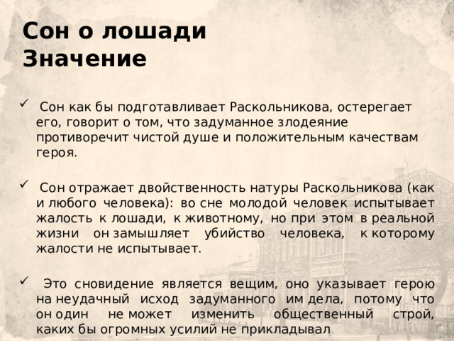   Сон о лошади  Значение     Сон как бы подготавливает Раскольникова, остерегает его, говорит о том, что задуманное злодеяние противоречит чистой душе и положительным качествам героя.  Сон отражает двойственность натуры Раскольникова (как и любого человека): во сне молодой человек испытывает жалость к лошади, к животному, но при этом в реальной жизни он замышляет убийство человека, к которому жалости не испытывает.  Это сновидение является вещим, оно указывает герою на неудачный исход задуманного им дела, потому что он один не может изменить общественный строй, каких бы огромных усилий не прикладывал . 