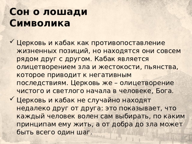   Сон о лошади  Символика    Церковь и кабак как противопоставление жизненных позиций, но находятся они совсем рядом друг с другом. Кабак является олицетворением зла и жестокости, пьянства, которое приводит к негативным последствиям. Церковь же – олицетворение чистого и светлого начала в человеке, Бога. Церковь и кабак не случайно находят недалеко друг от друга: это показывает, что каждый человек волен сам выбирать, по каким принципам  ему жить, а от добра до зла может быть всего один шаг. 