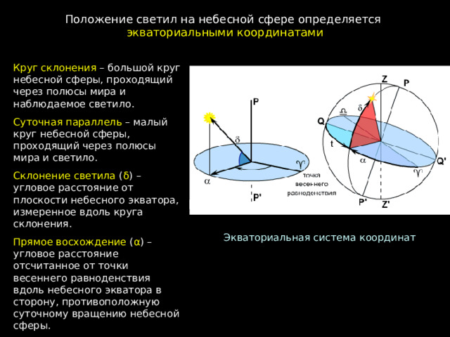 Положение светил на небесной сфере определяется экваториальными координатами Круг склонения – большой круг небесной сферы, проходящий через полюсы мира и наблюдаемое светило. Суточная параллель – малый круг небесной сферы, проходящий через полюсы мира и светило. Склонение светила ( δ ) – угловое расстояние от плоскости небесного экватора, измеренное вдоль круга склонения. Прямое восхождение ( α ) – угловое расстояние отсчитанное от точки весеннего равноденствия вдоль небесного экватора в сторону, противоположную суточному вращению небесной сферы. Экваториальная система координат 
